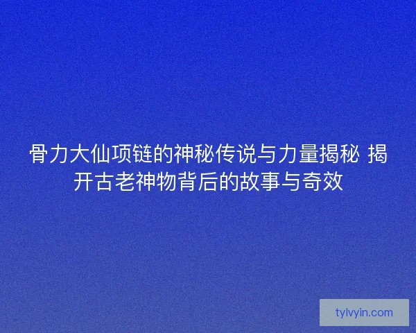 骨力大仙项链的神秘传说与力量揭秘 揭开古老神物背后的故事与奇效