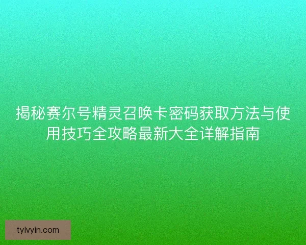 揭秘赛尔号精灵召唤卡密码获取方法与使用技巧全攻略最新大全详解指南