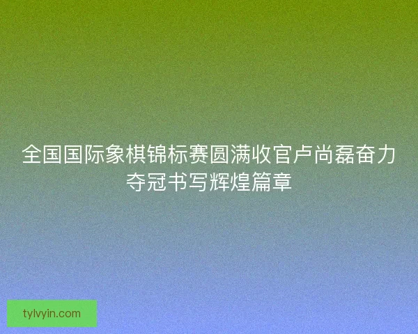 全国国际象棋锦标赛圆满收官卢尚磊奋力夺冠书写辉煌篇章