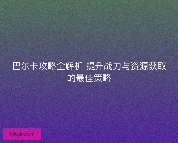 巴尔卡攻略全解析 提升战力与资源获取的最佳策略