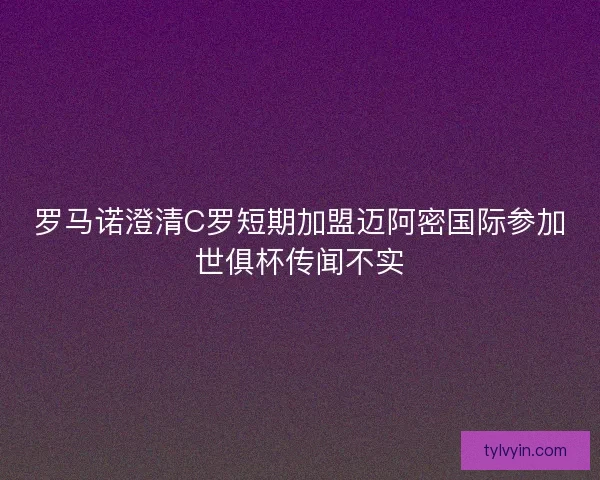 罗马诺澄清C罗短期加盟迈阿密国际参加世俱杯传闻不实